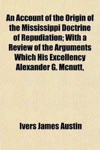 An Account of the Origin of the Mississippi Doctrine of Repudiation; With a Review of the Arguments Which His Excellency Alexander G. Mcnutt,