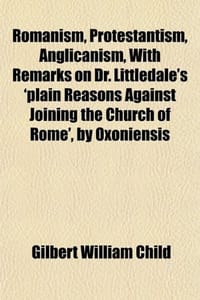 Romanism, Protestantism, Anglicanism, with Remarks on Dr. Littledale's 'Plain Reasons Against Joining the Church of Rome', by Oxoniensis
