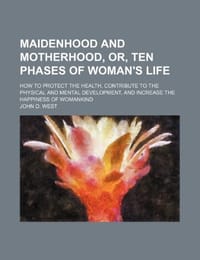 Maidenhood and Motherhood, Or, Ten Phases of Woman's Life; How to Protect the Health, Contribute to the Physical and Mental Development, and Increase