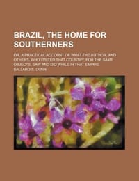 Brazil, the Home for Southerners; Or, a Practical Account of What the Author, and Others, Who Visited That Country, for the Same Objects, Saw and Did While in That Empire