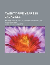 Twenty-Five Years in Jackville; A Romance in the Days of "The Golden Circle" and Selected Poems - Elmore, James Buchanan