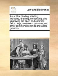 An ACT for Dividing, Allotting, Inclosing, Draining, Embanking, and Improving the Open and Common Fields, Ings, Meadows, Pastures, and Other Commonable Lands and Waste Grounds - Multiple Contributors