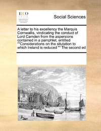 A Letter to His Excellency the Marquis Cornwallis, Vindicating the Conduct of Lord Camden from the Aspersions Contained in a Pamphlet, Entitled ""Considerations on the Situtation to Which Ireland Is Reduced "" the Second Ed - Multiple Contributors