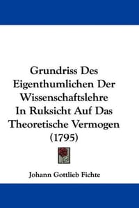 Grundriss Des Eigenthumlichen Der Wissenschaftslehre in Ruksicht Auf Das Theoretische Vermogen