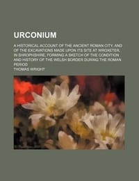 Urconium; A Historical Account of the Ancient Roman City, and of the Excavations Made Upon Its Site at Wroxeter, in Shrophshire, Forming a Sketch of t - Wright, Thomas