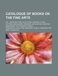 Catalogue of Books on the Fine Arts; Viz. Architecture, Sculpture, Carving, Coins, Pottery, Metalwork, Drawing, Decoration, Painting, Engraving, Photo