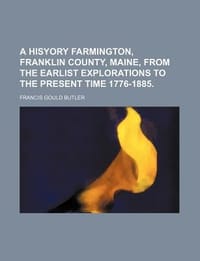 A Hisyory Farmington, Franklin County, Maine, from the Earlist Explorations to the Present Time 1776-1885.