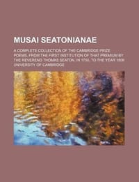 Musai Seatonianae; A Complete Collection of the Cambridge Prize Poems, from the First Institution of That Premium by the Reverend Thomas Seaton, in 17 - Cambridge, University Of