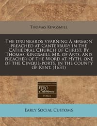 The Drunkards Vvarning a Sermon Preached at Canterbury in the Cathedral Church of Christ. by Thomas Kingsmill Mr. of Arts, and Preacher of the Word at Hyth, One of the Cinque-Ports, in the County of Kent. - Kingsmill, Thomas