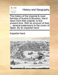 The History of the Imperial & Royal Families of Austria & Bourbon, Trac'd Down from Their Original, to This Present Time. with an Account of Their ...