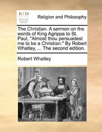 The Christian. a Sermon on the Words of King Agrippa to St. Paul, Almost Thou Persuadest Me to Be a Christian. by Robert Whatley, ... the Second Editi
