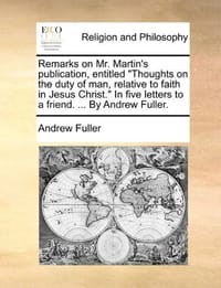 Remarks on Mr. Martin's Publication, Entitled "Thoughts on the Duty of Man, Relative to Faith in Jesus Christ." in Five Letters to a Friend. ... by Andrew Fuller.