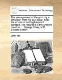 The Management of the Gout, by a Physician from His Own Case. with the Virtues of an English Plant Bardana, Not Regarded in the Present Practice; ...