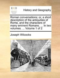 Roman Conversations; Or, a Short Description of the Antiquities of Rome, and the Characters of Many Eminent Romans. ... in Two Volumes. ... Volume 1 o