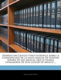 Disertacion Critico-Theo-Filosofica Sobre La Conservacion de La Santa Imagen de Nuestra Se Ora de Los Angeles, Que Se Venera Extramuros de Esta Ciudad