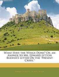 What Have the Whigs Done? Or, an Answer to Mr. Edward Lytton Bulwer's Letter On the "Present Crisis."