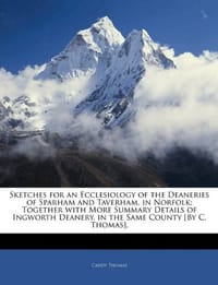 Sketches for an Ecclesiology of the Deaneries of Sparham and Taverham, in Norfolk; Together with More Summary Details of Ingworth Deanery, in the Same County