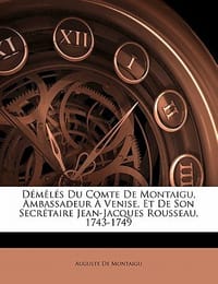 Demeles Du Comte de Montaigu, Ambassadeur a Venise, Et de Son Secretaire Jean-Jacques Rousseau, 1743-1749