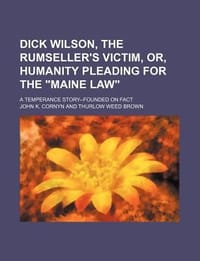 Dick Wilson, the Rumseller's Victim, Or, Humanity Pleading for the \Maine Law\"; A Temperance Story