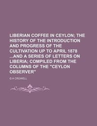 Liberian Coffee in Ceylon; The History of the Introduction and Progress of the Cultivation Up to April 1878 and a Series of Letters on Liberia Compiled from the Columns of the "Ceylon Observer"