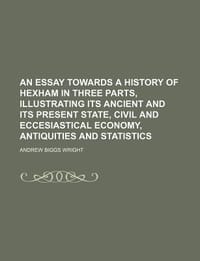 An Essay Towards a History of Hexham in Three Parts, Illustrating Its Ancient and Its Present State, Civil and Eccesiastical Economy, Antiquities and Statistics