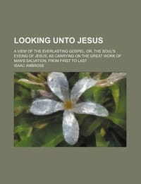Looking Unto Jesus; A View of the Everlasting Gospel, Or, the Soul's Eyeing of Jesus, as Carrying on the Great Work of Man's Salvation, from First to Last