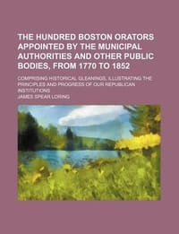 The Hundred Boston Orators Appointed by the Municipal Authorities and Other Public Bodies, from 1770 to 1852; Comprising Historical Gleanings, Illustrating the Principles and Progress of Our Republican Institutions