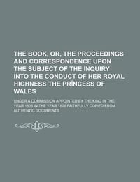The Book, Or, the Proceedings and Correspondence Upon the Subject of the Inquiry Into the Conduct of Her Royal Highness the PR Ncess of Wales; Under a