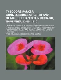 Theodore Parker Anniversaries of Birth and Death, Celebrated in Chicago, November 13-20, 1910; Under the Aspices of the Free Religious Association the - Association, Free Religious