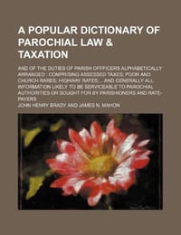 A   Popular Dictionary of Parochial Law & Taxation; And of the Duties of Parish Offficers Alphabetically Arranged Comprising Assessed Taxes Poor and C