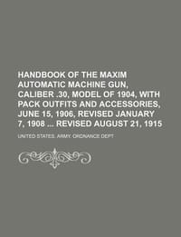 Handbook of the Maxim Automatic Machine Gun, Caliber .30, Model of 1904, with Pack Outfits and Accessories, June 15, 1906, Revised January 7, 1908 Revised August 21, 1915