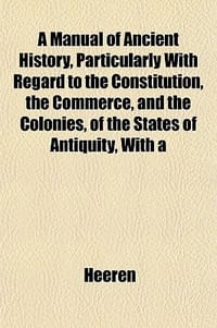 A Manual of Ancient History, Particularly with Regard to the Constitution, the Commerce, and the Colonies, of the States of Antiquity, with a
