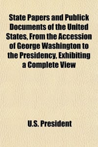 State Papers and Publick Documents of the United States, from the Accession of George Washington to the Presidency, Exhibiting a Complete View