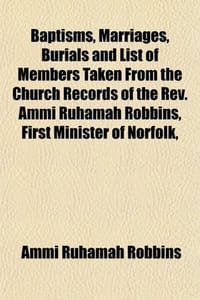 Baptisms, Marriages, Burials and List of Members Taken from the Church Records of the REV. Ammi Ruhamah Robbins, First Minister of Norfolk,