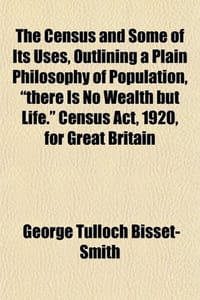 The Census and Some of Its Uses, Outlining a Plain Philosophy of Population, "There Is No Wealth But Life." Census ACT, 1920, for Great Britain