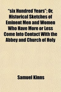 Six Hundred Years; Or, Historical Sketches of Eminent Men and Women Who Have More or Less Come Into Contact with the Abbey and Church of Holy - Kinns, Samuel
