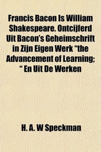 Francis Bacon Is William Shakespeare. Ontcijferd Uit Bacon's Geheimschrift in Zijn Eigen Werk "the Advancement of Learning; " En Uit De Werken