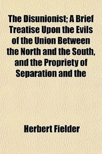 The Disunionist; A Brief Treatise Upon the Evils of the Union Between the North and the South, and the Propriety of Separation and the