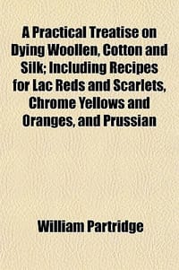 A Practical Treatise on Dying Woollen, Cotton and Silk; Including Recipes for Lac Reds and Scarlets, Chrome Yellows and Oranges, and Prussian