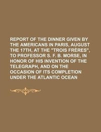 Report of the Dinner Given by the Americans in Paris, August the 17th, at the "Trois Fr Res," to Professor S. F. B. Morse, in Honor of His Invention of the Telegraph, and on the Occasion of Its Completion Under the Atlantic Ocean