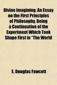 Divine Imagining; An Essay on the First Principles of Philosophy, Being a Continuation of the Experiment Which Took Shape First in "The World