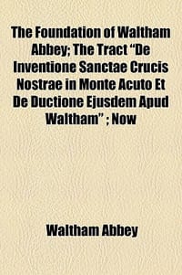 The Foundation of Waltham Abbey; The Tract \De Inventione Sanctae Crucis Nostrae in Monte Acuto Et de Ductione Ejusdem Apud Waltham\"; Now"