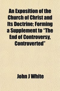An Exposition of the Church of Christ and Its Doctrine; Forming a Supplement to "The End of Controversy, Controverted"