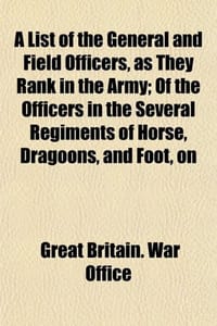 A List of the General and Field Officers, as They Rank in the Army; Of the Officers in the Several Regiments of Horse, Dragoons, and Foot, on