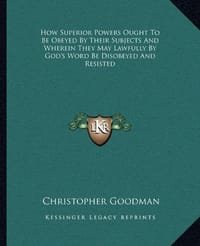 How Superior Powers Ought to Be Obeyed by Their Subjects and Wherein They May Lawfully by God's Word Be Disobeyed and Resisted - Goodman, Christopher