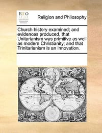 Church History Examined; And Evidences Produced, That Unitarianism Was Primitive as Well as Modern Christianity; And That Trinitarianism Is an Innovat
