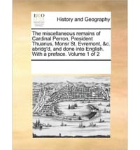 The Miscellaneous Remains of Cardinal Perron, President Thuanus, Monsr St. Evremont, &C. Abridg'd, and Done Into English. with a Preface. Volume 1 of - Multiple Contributors