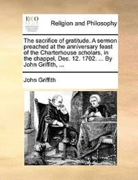 The Sacrifice of Gratitude. a Sermon Preached at the Anniversary Feast of the Charterhouse Scholars, in the Chappel, Dec. 12. 1702. ... by John Griffi