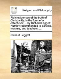 Plain Evidences of the Truth of Christianity, in the Form of a Catechism; ... by Richard Leggett. Humbly Recommended to Parents, Masters, and Teachers
