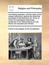 Civil Liberty Asserted, and the Rights of the Subject Defended, Against the Anarchial Principles of the Reverend Dr. Price. in Which His Sophistical R